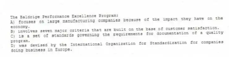 The Baldrige Performance Excellence Program:
A) focuses on large manufacturing companies because of the impact they have on the economy.
B) involves seven major criteria that are built on the base of customer satisfaction.
C) is a set of standards governing the requirements for documentation of a quality program.
D) was devised by the International Organization for Standardization for companies doing business in Europe.