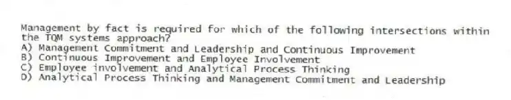 Management by fact is required for which of the following intersections within the TQM systems approach?
A) Management Commitment and Leadership and Continuous Improvement
B) Continuous Improvement and Employee Involvement
C) Employee involvement and Analytical Process Thinking
D) Analytical Process Thinking and Management Commitment and Leadership