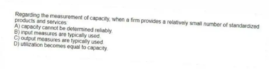 Regarding the measurement of capacity, when a firm provides a relatively small number of standardized products and services:
A) capacity cannot be determined reliably.
B) input measures are typically used.
C) output measures are typically used.
D) utilization becomes equal to capacity.