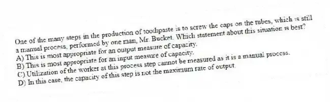 One of the many steps in the production of toothpaste is to screw the caps on the tubes, which is still a manual process, performed by one man, Mr. Bucket. Which statement about this situation is best?
A) This is most appropriate for an output measure of capacity.
B) This is most appropriate for an input measure of capacity.
C) Utilization of the worker at this process step cannot be measured as it is a manual process.
D) In this case, the capacity of this step is not the maximum rate of output.
