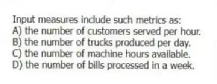Input measures include such metrics as:
A) the number of customers served per hour.
B) the number of trucks produced per day.
C) the number of machine hours available.
D) the number of bills processed in a week.