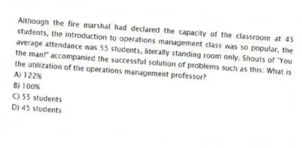 Although the fire marshal had declared the capacity of the classroom at 45 students, the introduction to operations management class was so popular, the average attendance was 55 students, literally standing room only. Shouts of "You the man!" accompanied the successful solution of problems such as this: What is the utilization of the operations management professor?
A) 122%
B) 100%
C) 55 students
D) 45 students