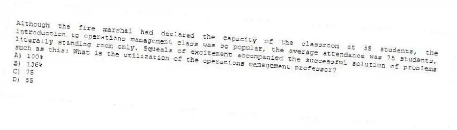 Although the fire marshal had declared the capacity of the classroom at 55 students, the introduction to operations management class was so popular, the average attendance was 75 students, literally standing room only. Squeals of excitement accompanied the successful solution of problems such as this: What is the utilization of the operations management professor?
A) 100%
B) 136%
C) 75
D) 55
