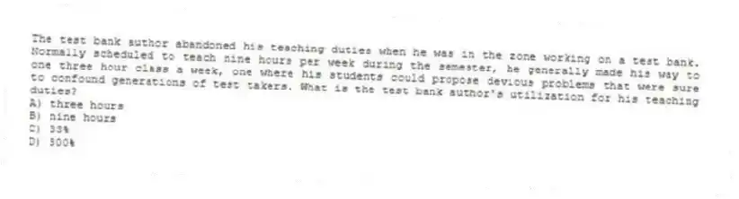 The test bank author abandoned his teaching duties when he was in the zone working on a test bank. Normally scheduled to teach nine hours per week during the semester, he generally made his way to one three hour class a week, one where his students could propose devious problems that were sure to confound generations of test takers. What is the test bank author's utilization for his teaching duties?
A) three hours
B) nine hours
C) 33%
D) 300%