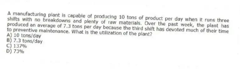 A manufacturing plant is capable of producing 10 tons of product per day when it runs three shifts with no breakdowns and plenty of raw materials. Over the past week, the plant has produced an average of 7.3 tons per day because the third shift has devoted much of their time to preventive maintenance. What is the utilization of the plant?
A) 10 tons/day
B) 7.3 tons/day
C) 137%
D) 73%