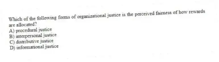 Which of the following forms of organizational justice is the perceived fairness of how rewards are allocated?
A) procedural justice
B) interpersonal justice
C) distributive justice
D) informational justice