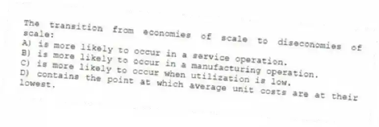 The transition from economies of scale to diseconomies of scale:
A) is more likely to occur in a service operation.
B) is more likely to occur in a manufacturing operation.
C) is more likely to occur when utilization is low.
D) contains the point at which average unit costs are at their lowest.
