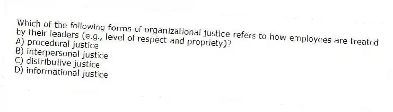 Which of the following forms of organizational justice refers to how employees are treated by their leaders (e.g., level of respect and propriety)?
A) procedural justice
B) interpersonal justice
C) distributive justice
D) informational justice