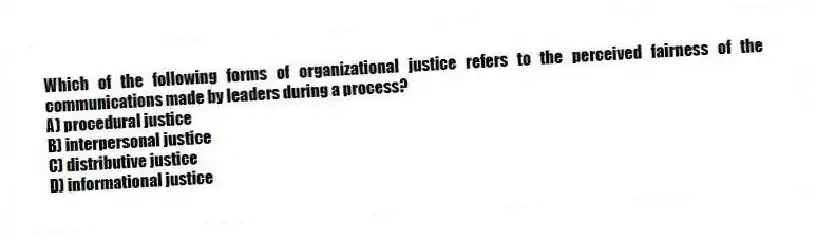 Which of the following forms of organizational justice refers to the perceived fairness of the communications made by leaders during a process?
A) procedural justice
B) interpersonal justice
C) distributive justice
D) informational justice