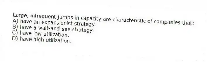 Large, infrequent jumps in capacity are characteristic of companies that:
A) have an expansionist strategy.
B) have a wait-and-see strategy.
C) have low utilization.
D) have high utilization.