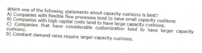 Which one of the following statements about capacity cushions is best?
A) Companies with flexible flow processes tend to have small capacity cushions.
B) Companies with high capital costs tend to have large capacity cushions.
C) Companies that have considerable customization tend to have larger capacity cushions.
D) Constant demand rates require larger-capacity cushions.
