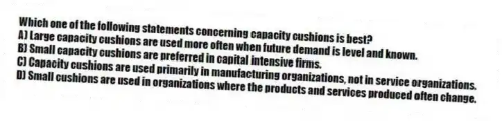 Which one of the following statements concerning capacity cushions is best?
A) Large capacity cushions are used more often when future demand is level and known.
B) Small capacity cushions are preferred in capital intensive firms.
C) Capacity cushions are used primarily in manufacturing organizations, not in service organizations.
D) Small cushions are used in organizations where the products and services produced often change.