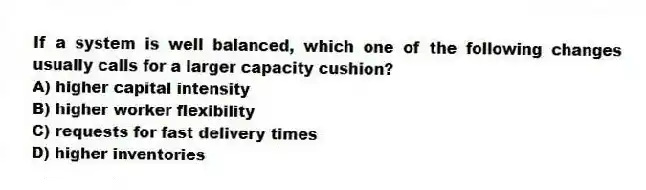 If a system is well balanced, which one of the following changes usually calls for a larger capacity cushion?
A) higher capital intensity
B) higher worker flexibility
C) requests for fast delivery times
D) higher inventories