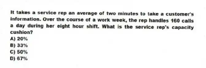 It takes a service rep an average of two minutes to take a customer's information. Over the course of a work week, the rep handles 160 calls a day during her eight hour shift. What is the service rep's capacity cushion?
A) 20%
B) 33%
C) 50%
D) 67%