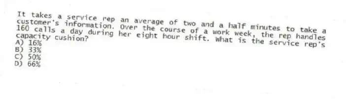 It takes a service rep an average of two and a half minutes to take a customer's information. Over the course of a work week, the rep handles 160 calls a day during her eight hour shift. What is the service rep's capacity cushion?
A) 16%
B) 33%
C) 50%
D) 66%