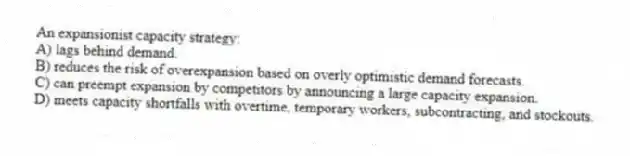 An expansionist capacity strategy:
A) lags behind demand.
B) reduces the risk of overexpansion based on overly optimistic demand forecasts.
C) can preempt expansion by competitors by announcing a large capacity expansion.
D) meets capacity shortfalls with overtime, temporary workers, subcontracting, and stockouts.