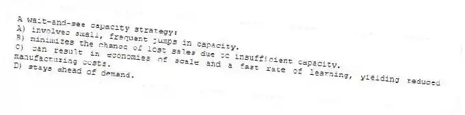 A wait-and-see capacity strategy:
A) involves small, frequent jumps in capacity.
B) minimizes the chance of lost sales due to insufficient capacity.
C) can result in economies of scale and a fast rate of learning, yielding reduced manufacturing costs.
D) stays ahead of demand.