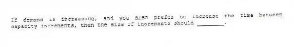 If demand is increasing, and you also prefer to increase the time between capacity increments, then the size of increments should ________.