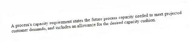 A process's capacity requirement states the future process capacity needed to meet projected customer demands, and includes an allowance for the desired capacity cushion.
