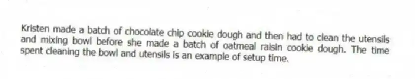 Kristen made a batch of chocolate chip cookie dough and then had to clean the utensils and mixing bowl before she made a batch of oatmeal raisin cookie dough. The time spent cleaning the bowl and utensils is an example of setup time.