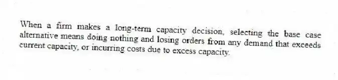 When a firm makes a long-term capacity decision, selecting the base case alternative means doing nothing and losing orders from any demand that exceeds current capacity, or incurring costs due to excess capacity.