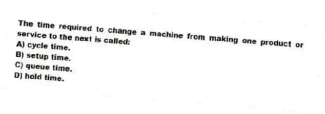 The time required to change a machine from making one product or service to the next is called:
A) cycle time.
B) setup time.
C) queue time.
D) hold time.