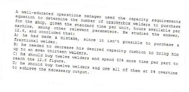 A well-educated operations manager used the capacity requirements equation to determine the number of crackerbox welders to purchase for the shop, given the standard time per unit, hours available per machine, among other relevant parameters. He studied the answer, 12.6, and concluded that:
A) he had made a mistake, since it isn't possible to purchase a fractional welder.
B) he needed to decrease his desired capacity cushion to bring him up to an even thirteen welders.
C) he should buy twelve welders and spend 50% more time per part to reach the 12.6 figure.
D) he should buy twelve welders and use all of them at 5% overtime to achieve the necessary output.