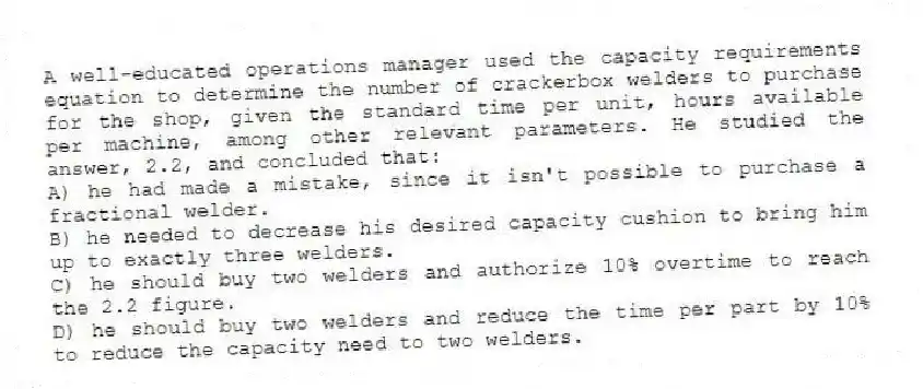 A well-educated operations manager used the capacity requirements equation to determine the number of crackerbox welders to purchase for the shop, given the standard time per unit, hours available per machine, among other relevant parameters. He studied the answer, 2.2, and concluded that:
A) he had made a mistake, since it isn't possible to purchase a fractional welder.
B) he needed to decrease his desired capacity cushion to bring him up to exactly three welders.
C) he should buy two welders and authorize 10% overtime to reach the 2.2 figure.
D) he should buy two welders and reduce the time per part by 10% to reduce the capacity need to two welders.