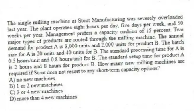 The single milling machine at Stout Manufacturing was severely overloaded last year. The plant operates eight hours per day, five days per week, and 50 weeks per year. Management prefers a capacity cushion of 15 percent. Two major types of products are routed through the milling machine. The annual demand for product A is 3,000 units and 2,000 units for product B. The batch size for A is 20 units and 40 units for B. The standard processing time for A is 0.5 hours/unit and 0.8 hours/unit for B. The standard setup time for product A is 2 hours and 8 hours for product B. How many new milling machines are required if Stout does not resort to any short-term capacity options?
A) no new machines
B) 1 or 2 new machines
C) 3 or 4 new machines
D) more than 4 new machines