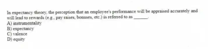In expectancy theory, the perception that an employee's performance will be appraised accurately and will lead to rewards (e.g., pay raises, bonuses, etc.) is referred to as ______.
A) instrumentality
B) expectancy
C) valence
D) equity