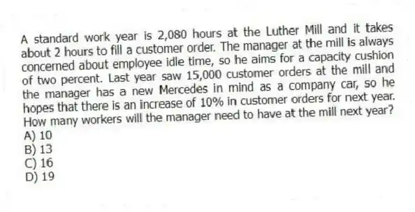 A standard work year is 2,080 hours at the Luther Mill and it takes about 2 hours to fill a customer order. The manager at the mill is always concerned about employee idle time, so he aims for a capacity cushion of two percent. Last year saw 15,000 customer orders at the mill and the manager has a new Mercedes in mind as a company car, so he hopes that there is an increase of 10% in customer orders for next year. How many workers will the manager need to have at the mill next year?
A) 10
B) 13
C) 16
D) 19