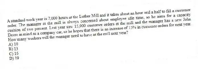 A standard work year is 2,000 hours at the Luther Mill and it takes about an hour and a half to fill a customer order. The manager at the mill is always concerned about employee idle time, so he aims for a capacity cushion of two percent. Last year saw 15,000 customer orders at the mill and the manager has a new John Deere in mind as a company car, so he hopes that there is an increase of 15% in customer orders for next year. How many workers will the manager need to have at the mill next year?
A) 10
B) 13
C) 16
D) 19