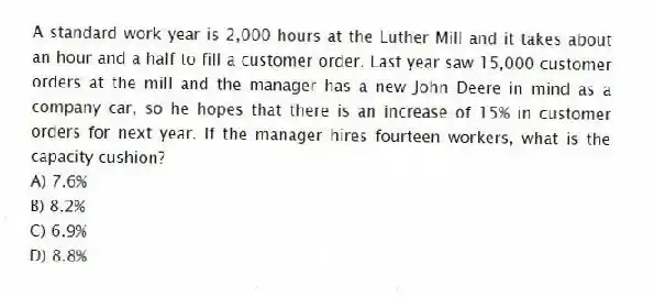 A standard work year is 2,000 hours at the Luther Mill and it takes about an hour and a half to fill a customer order. Last year saw 15,000 customer orders at the mill and the manager has a new John Deere in mind as a company car, so he hopes that there is an increase of 15% in customer orders for next year. If the manager hires fourteen workers, what is the capacity cushion?
A) 7.6%
B) 8.2%
C) 6.9%
D) 8.8%