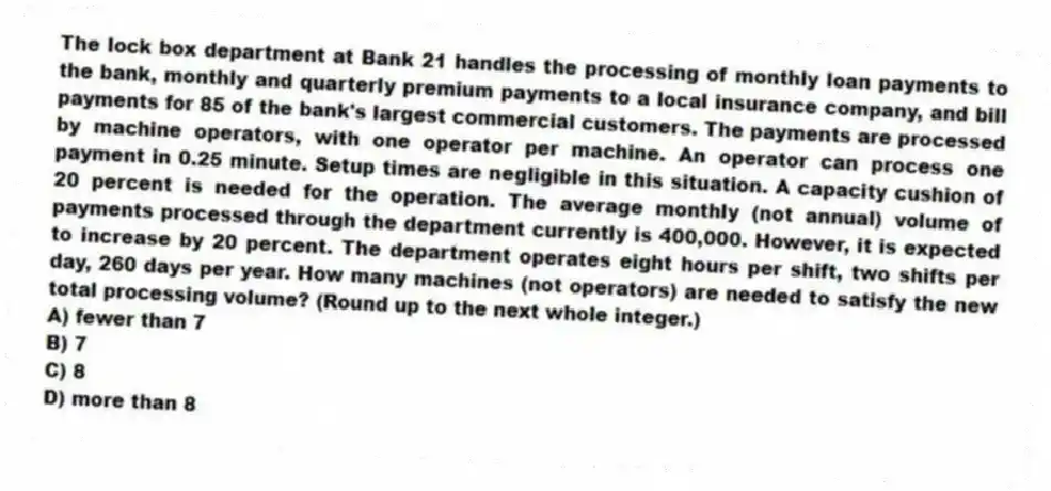 The lock box department at Bank 21 handles the processing of monthly loan payments to the bank, monthly and quarterly premium payments to a local insurance company, and bill payments for 85 of the bank's largest commercial customers. The payments are processed by machine operators, with one operator per machine. An operator can process one payment in 0.25 minute. Setup times are negligible in this situation. A capacity cushion of 20 percent is needed for the operation. The average monthly (not annual) volume of payments processed through the department currently is 400,000. However, it is expected to increase by 20 percent. The department operates eight hours per shift, two shifts per day, 260 days per year. How many machines (not operators) are needed to satisfy the new total processing volume? (Round up to the next whole integer.)
A) fewer than 7
B) 7
C) 8
D) more than 8
