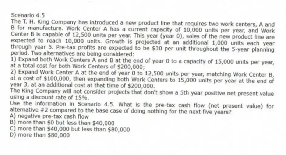 Scenario 4.5
The T. H. King Company has introduced a new product line that requires two work centers, A and B for manufacture. Work Center A has a current capacity of 10,000 units per year, and Work Center B is capable of 12,500 units per year. This year (year 0), sales of the new product line are expected to reach 10,000 units. Growth is projected at an additional 1,000 units each year through year 5. Pre-tax profits are expected to be $30 per unit throughout the 5-year planning period. Two alternatives are being considered:
1) Expand both Work Centers A and B at the end of year 0 to a capacity of 15,000 units per year, at a total cost for both Work Centers of $200,000;
2) Expand Work Center A at the end of year 0 to 12,500 units per year, matching Work Center B, at a cost of $100,000, then expanding both Work Centers to 15,000 units per year at the end of year 3, at an additional cost at that time of $200,000.
The King Company will not consider projects that don't show a 5th year positive net present value using a discount rate of 15%.
-Use the information in Scenario 4.5. What is the pre-tax cash flow (net present value) for alternative #2 compared to the base case of doing nothing for the next five years?
A) negative pre-tax cash flow
B) more than $0 but less than $40,000
C) more than $40,000 but less than $80,000
D) more than $80,000