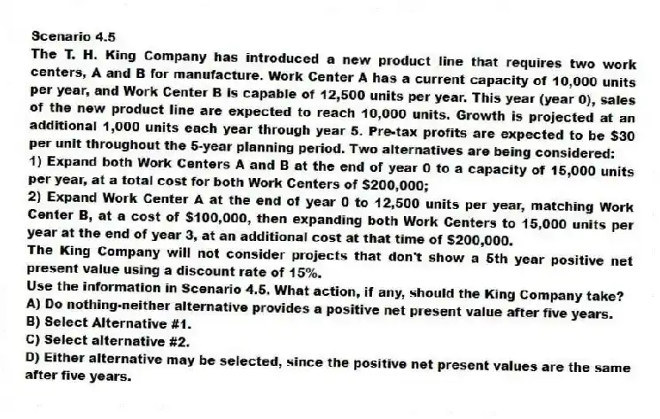 Scenario 4.5
The T. H. King Company has introduced a new product line that requires two work centers, A and B for manufacture. Work Center A has a current capacity of 10,000 units per year, and Work Center B is capable of 12,500 units per year. This year (year 0), sales of the new product line are expected to reach 10,000 units. Growth is projected at an additional 1,000 units each year through year 5. Pre-tax profits are expected to be $30 per unit throughout the 5-year planning period. Two alternatives are being considered:
1) Expand both Work Centers A and B at the end of year 0 to a capacity of 15,000 units per year, at a total cost for both Work Centers of $200,000;
2) Expand Work Center A at the end of year 0 to 12,500 units per year, matching Work Center B, at a cost of $100,000, then expanding both Work Centers to 15,000 units per year at the end of year 3, at an additional cost at that time of $200,000.
The King Company will not consider projects that don't show a 5th year positive net present value using a discount rate of 15%.
-Use the information in Scenario 4.5. What action, if any, should the King Company take?
A) Do nothing-neither alternative provides a positive net present value after five years.
B) Select Alternative #1.
C) Select alternative #2.
D) Either alternative may be selected, since the positive net present values are the same after five years.