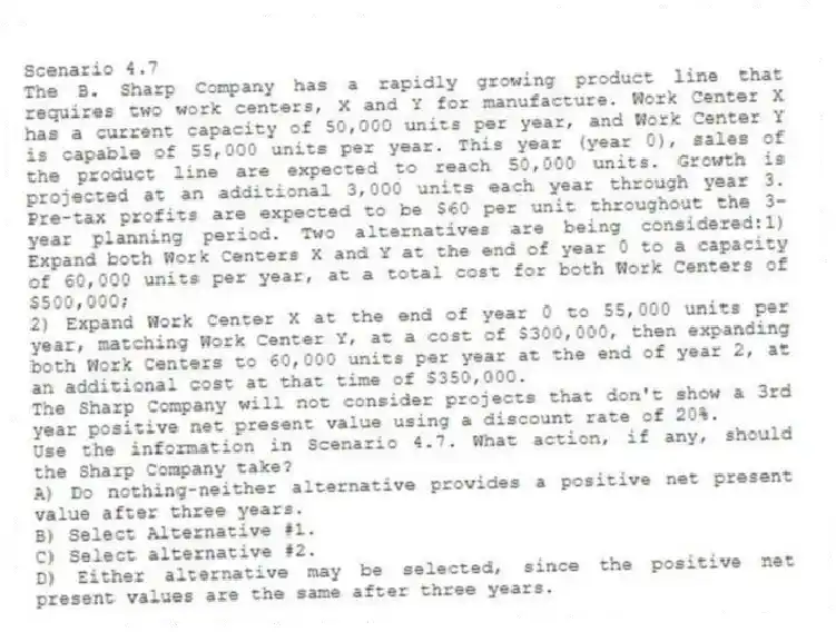 Scenario 4.7
The B. Sharp Company has a rapidly growing product line that requires two work centers, X and Y for manufacture. Work Center X has a current capacity of 50,000 units per year, and Work Center Y is capable of 55,000 units per year. This year (year 0), sales of the product line are expected to reach 50,000 units. Growth is projected at an additional 3,000 units each year through year 3. Pre-tax profits are expected to be $60 per unit throughout the 3-year planning period. Two alternatives are being considered:1) Expand both Work Centers X and Y at the end of year 0 to a capacity of 60,000 units per year, at a total cost for both Work Centers of $500,000;
2) Expand Work Center X at the end of year 0 to 55,000 units per year, matching Work Center Y, at a cost of $300,000, then expanding both Work Centers to 60,000 units per year at the end of year 2, at an additional cost at that time of $350,000.
The Sharp Company will not consider projects that don't show a 3rd year positive net present value using a discount rate of 20%.
-Use the information in Scenario 4.7. What action, if any, should the Sharp Company take?
A) Do nothing-neither alternative provides a positive net present value after three years.
B) Select Alternative #1.
C) Select alternative #2.
D) Either alternative may be selected, since the positive net present values are the same after three years.
