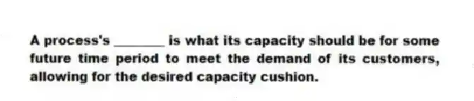 A process's ________ is what its capacity should be for some future time period to meet the demand of its customers, allowing for the desired capacity cushion.
