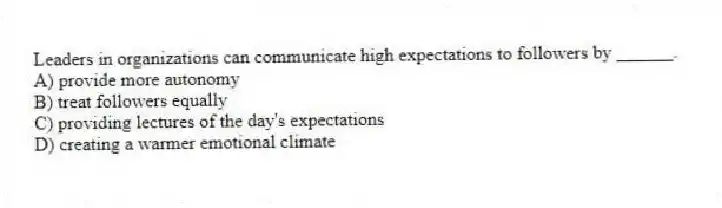 Leaders in organizations can communicate high expectations to followers by ______.
A) provide more autonomy
B) treat followers equally
C) providing lectures of the day's expectations
D) creating a warmer emotional climate