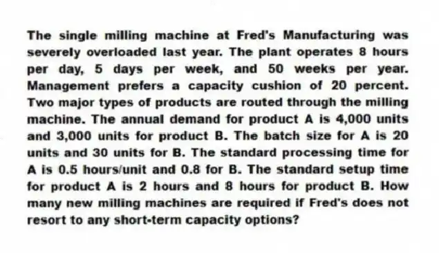 The single milling machine at Fred's Manufacturing was severely overloaded last year. The plant operates 8 hours per day, 5 days per week, and 50 weeks per year. Management prefers a capacity cushion of 20 percent. Two major types of products are routed through the milling machine. The annual demand for product A is 4,000 units and 3,000 units for product B. The batch size for A is 20 units and 30 units for B. The standard processing time for A is 0.5 hours/unit and 0.8 for B. The standard setup time for product A is 2 hours and 8 hours for product B. How many new milling machines are required if Fred's does not resort to any short-term capacity options?