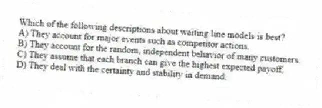Which of the following descriptions about waiting line models is best?
A) They account for major events such as competitor actions.
B) They account for the random, independent behavior of many customers.
C) They assume that each branch can give the highest expected payoff.
D) They deal with the certainty and stability in demand.