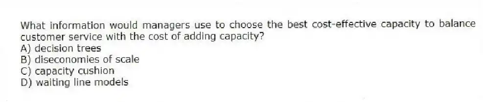 What information would managers use to choose the best cost-effective capacity to balance customer service with the cost of adding capacity?
A) decision trees
B) diseconomies of scale
C) capacity cushion
D) waiting line models