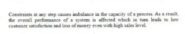 Constraints at any step causes imbalance in the capacity of a process. As a result, the overall performance of a system is affected which in turn leads to low customer satisfaction and loss of money even with high sales level.