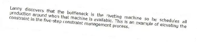 Lanny discovers that the bottleneck is the riveting machine so he schedules all production around when that machine is available. This is an example of elevating the constraint in the five-step constraint management process.