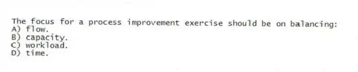The focus for a process improvement exercise should be on balancing:
A) flow.
B) capacity.
C) workload.
D) time.