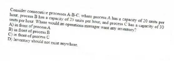 Consider consecutive processes A-B-C, where process A has a capacity of 20 units per hour, process B has a capacity of 25 units per hour, and process C has a capacity of 30 units per hour. Where would an operations manager want any inventory?
A) in front of process A
B) in front of process B
C) in front of process C
D) Inventory should not exist anywhere.