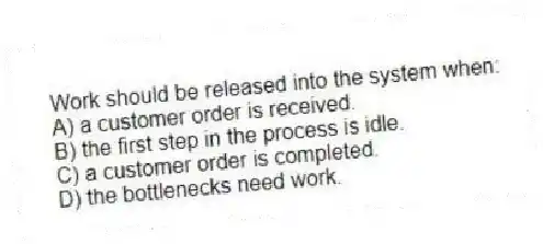 Work should be released into the system when:
A) a customer order is received.
B) the first step in the process is idle.
C) a customer order is completed.
D) the bottlenecks need work.