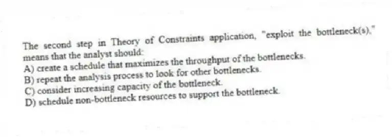 The second step in Theory of Constraints application, "exploit the bottleneck(s)," means that the analyst should:
A) create a schedule that maximizes the throughput of the bottlenecks.
B) repeat the analysis process to look for other bottlenecks.
C) consider increasing capacity of the bottleneck.
D) schedule non-bottleneck resources to support the bottleneck.