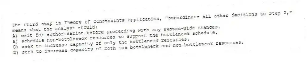 The third step in Theory of Constraints application, "subordinate all other decisions to Step 2," means that the analyst should:
A) wait for authorization before proceeding with any system-wide changes.
B) schedule non-bottleneck resources to support the bottleneck schedule.
C) seek to increase capacity of only the bottleneck resources.
D) seek to increase capacity of both the bottleneck and non-bottleneck resources.