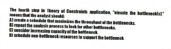 The fourth step in Theory of Constraints application, "elevate the bottleneck(s)," means that the analyst should:
A) create a schedule that maximizes the throughput of the bottlenecks.
B) repeat the analysis process to look for other bottlenecks.
C) consider increasing capacity of the bottleneck.
D) schedule non-bottleneck resources to support the bottleneck.